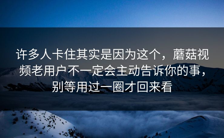 许多人卡住其实是因为这个，蘑菇视频老用户不一定会主动告诉你的事，别等用过一圈才回来看